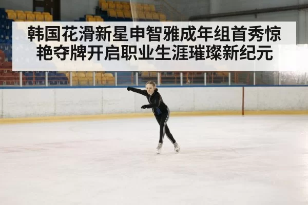 韩国花滑新星申智雅成年组首秀惊艳夺牌开启职业生涯璀璨新纪元