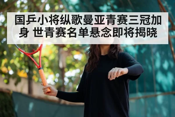 国乒小将纵歌曼亚青赛三冠加身 世青赛名单悬念即将揭晓