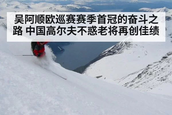 吴阿顺欧巡赛赛季首冠的奋斗之路 中国高尔夫不惑老将再创佳绩